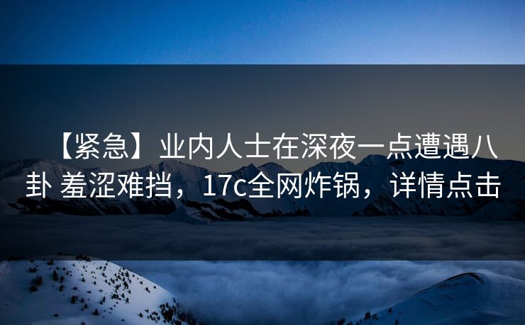 【紧急】业内人士在深夜一点遭遇八卦 羞涩难挡，17c全网炸锅，详情点击