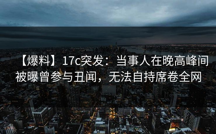 【爆料】17c突发：当事人在晚高峰间被曝曾参与丑闻，无法自持席卷全网
