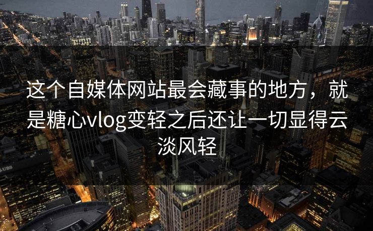 这个自媒体网站最会藏事的地方，就是糖心vlog变轻之后还让一切显得云淡风轻