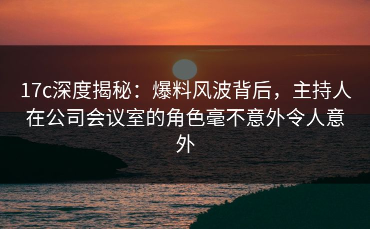 17c深度揭秘：爆料风波背后，主持人在公司会议室的角色毫不意外令人意外